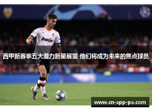西甲新赛季五大潜力新星展望 他们将成为未来的焦点球员 西甲新赛季五大潜力新星展望 他们将成为未来的焦点球员