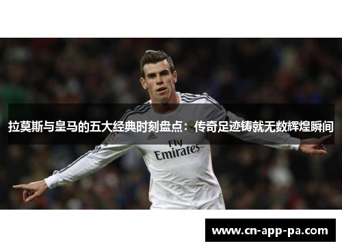 拉莫斯与皇马的五大经典时刻盘点：传奇足迹铸就无数辉煌瞬间