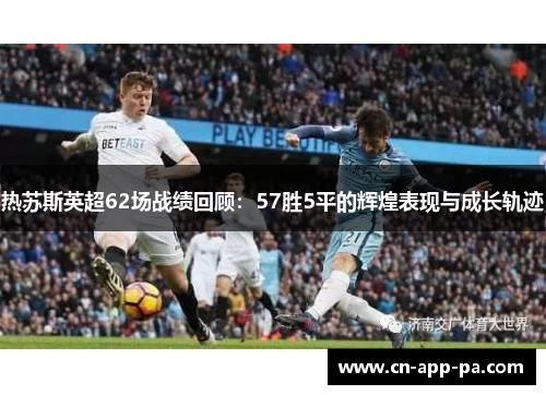 热苏斯英超62场战绩回顾：57胜5平的辉煌表现与成长轨迹