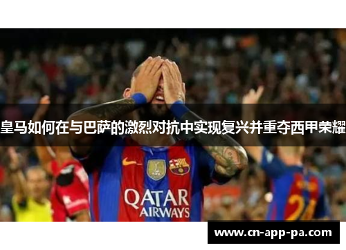 皇马如何在与巴萨的激烈对抗中实现复兴并重夺西甲荣耀