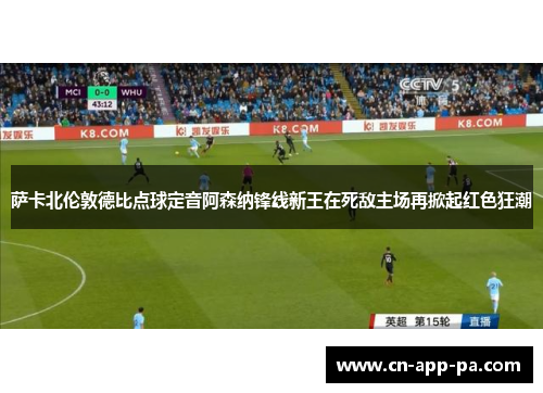 萨卡北伦敦德比点球定音阿森纳锋线新王在死敌主场再掀起红色狂潮