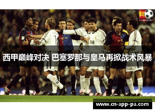 西甲巅峰对决 巴塞罗那与皇马再掀战术风暴
