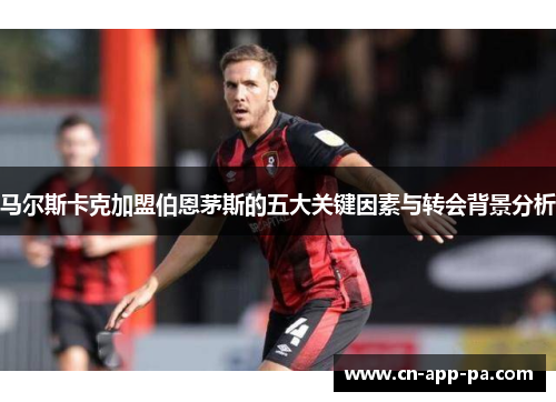 马尔斯卡克加盟伯恩茅斯的五大关键因素与转会背景分析 马尔斯卡克加盟伯恩茅斯的五大关键因素与转会背景分析